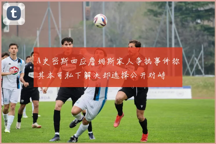 A史密斯回应詹姆斯家人争执事件称其本可私下解决却选择公开对峙