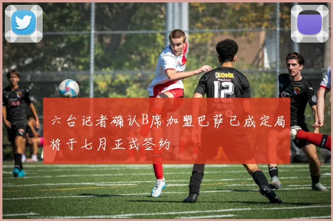 六台记者确认B席加盟巴萨已成定局将于七月正式签约