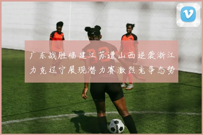 广东战胜福建江苏遭山西逆袭浙江力克辽宁展现潜力赛激烈竞争态势