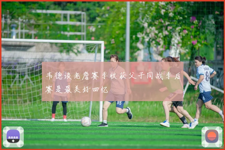 韦德谈老詹赛季收获父子同战季后赛是最美好回忆