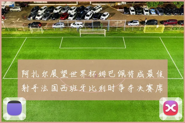 阿扎尔展望世界杯姆巴佩将成最佳射手法国西班牙比利时争夺决赛席位