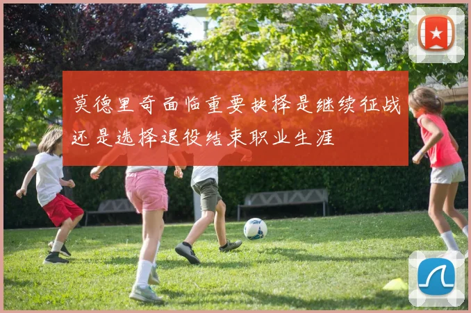 莫德里奇面临重要抉择是继续征战还是选择退役结束职业生涯