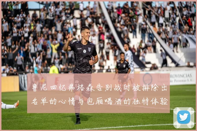 鲁尼回忆弗格森告别战时被排除出名单的心情与包厢喝酒的独特体验
