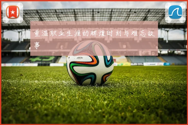 重温职业生涯的辉煌时刻与难忘故事
