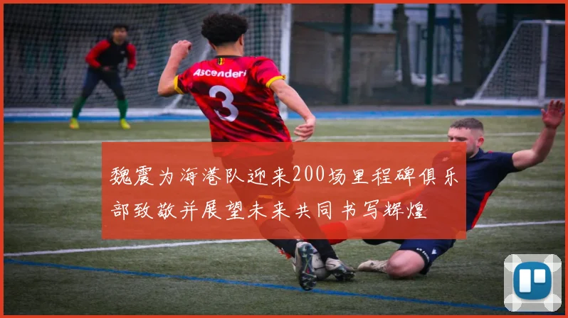 魏震为海港队迎来200场里程碑俱乐部致敬并展望未来共同书写辉煌
