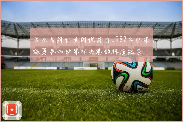 国米与拜仁共同保持自1982年以来球员参加世界杯决赛的辉煌纪录