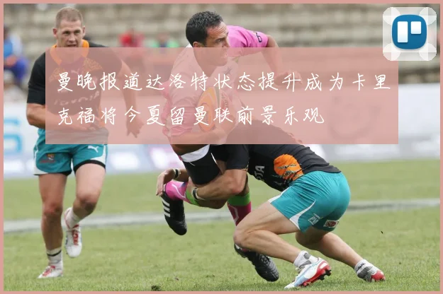曼晚报道达洛特状态提升成为卡里克福将今夏留曼联前景乐观