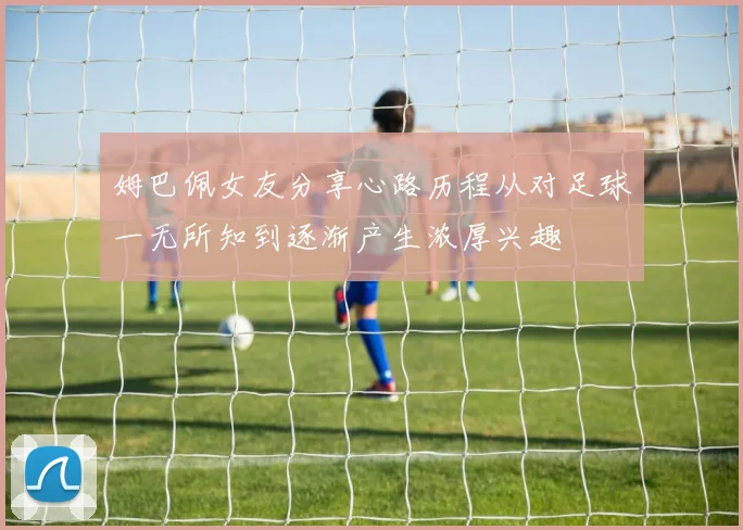 姆巴佩女友分享心路历程从对足球一无所知到逐渐产生浓厚兴趣