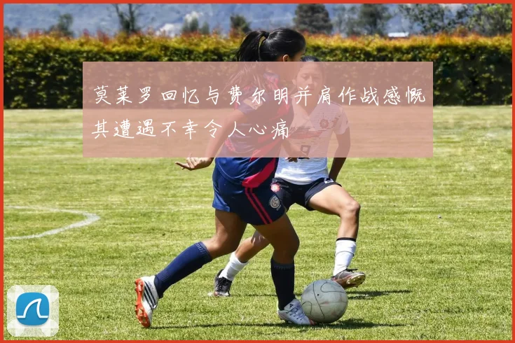 莫莱罗回忆与费尔明并肩作战感慨其遭遇不幸令人心痛