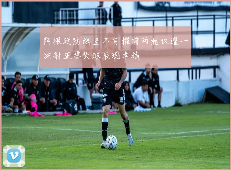 阿根廷防线坚不可摧前两轮仅遭一次射正零失球表现卓越