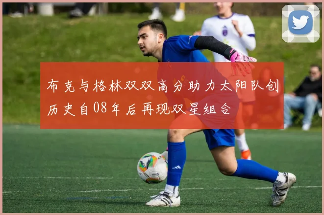布克与格林双双高分助力太阳队创历史自08年后再现双星组合