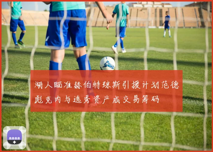 湖人瞄准赫伯特琼斯引援计划范德彪克内与选秀资产成交易筹码