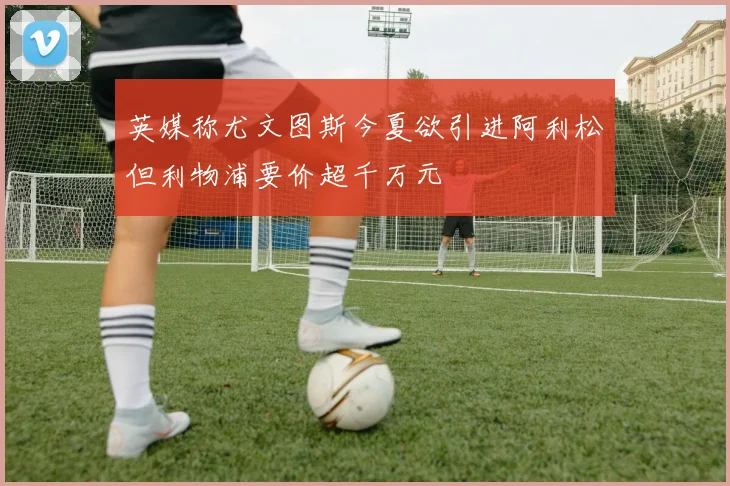 英媒称尤文图斯今夏欲引进阿利松但利物浦要价超千万元