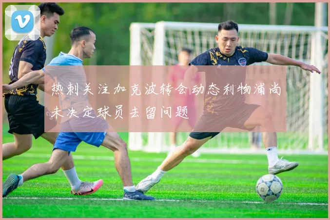 热刺关注加克波转会动态利物浦尚未决定球员去留问题