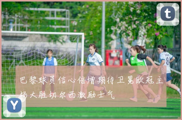 巴黎球员信心倍增期待卫冕欧冠主场大胜切尔西激励士气
